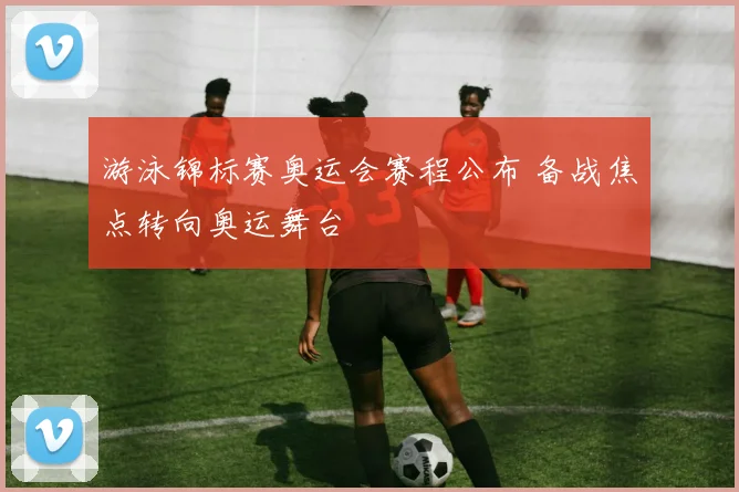 游泳锦标赛奥运会赛程公布 备战焦点转向奥运舞台