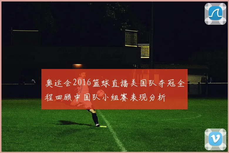 奥运会2016篮球直播美国队夺冠全程回顾中国队小组赛表现分析