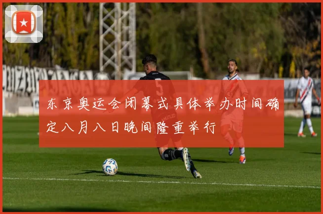 东京奥运会闭幕式具体举办时间确定八月八日晚间隆重举行