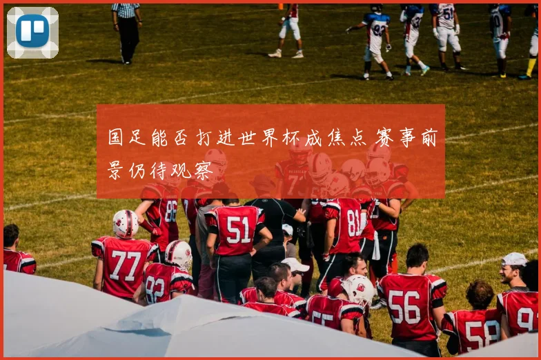 国足能否打进世界杯成焦点 赛事前景仍待观察