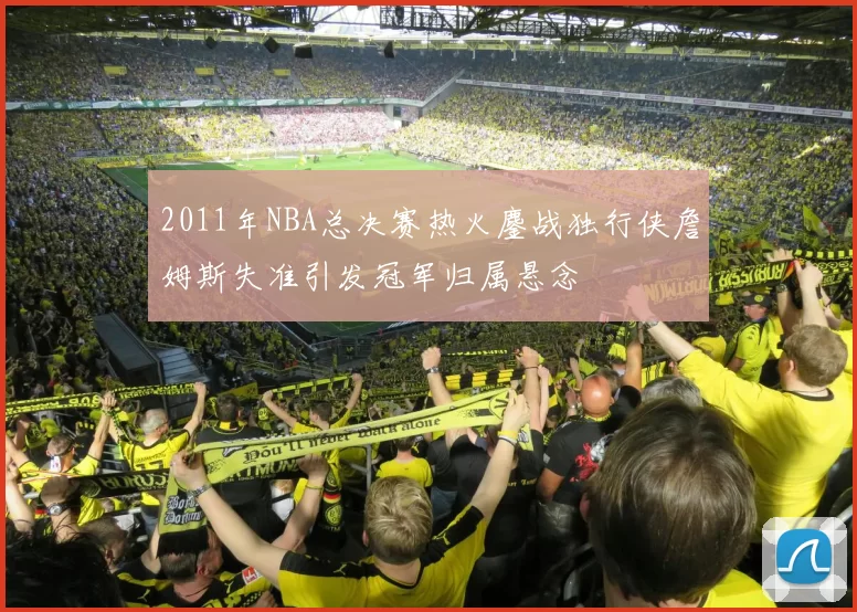 2011年NBA总决赛热火鏖战独行侠詹姆斯失准引发冠军归属悬念
