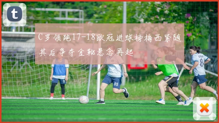 C罗领跑17-18欧冠进球榜梅西紧随其后争夺金靴悬念再起
