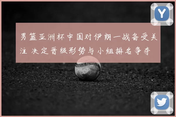 男篮亚洲杯中国对伊朗一战备受关注 决定晋级形势与小组排名争夺
