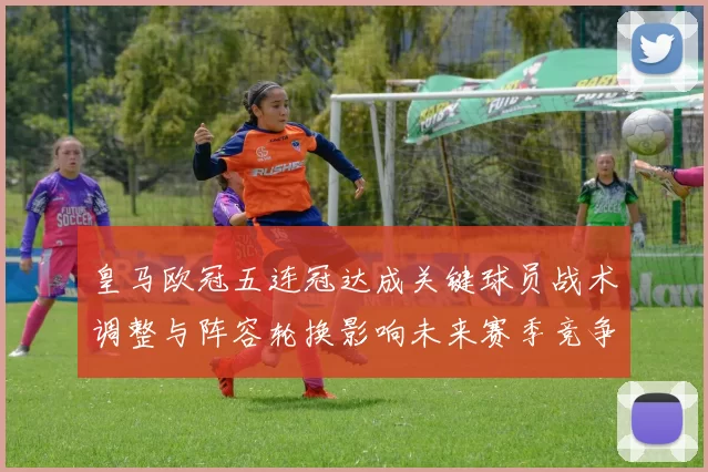 皇马欧冠五连冠达成关键球员战术调整与阵容轮换影响未来赛季竞争力