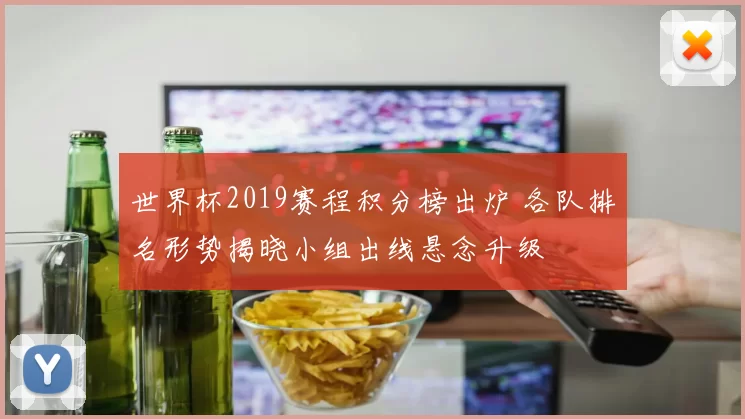 世界杯2019赛程积分榜出炉 各队排名形势揭晓小组出线悬念升级