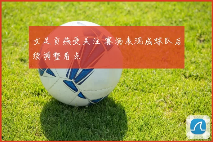 女足贡燕受关注 赛场表现成球队后续调整看点