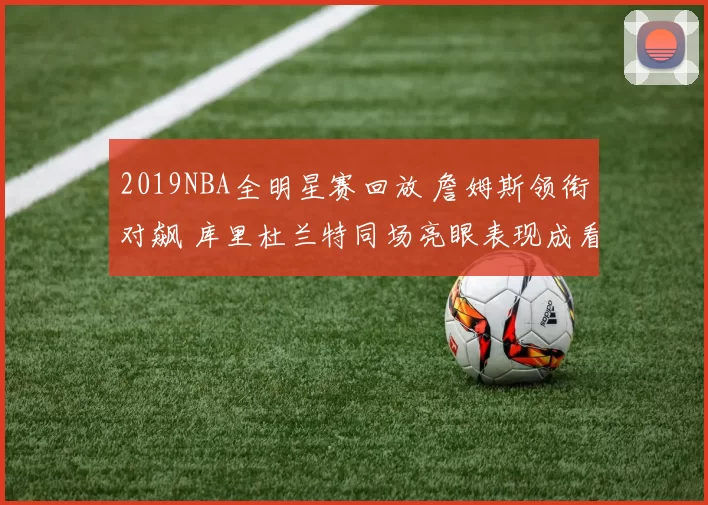 2019NBA全明星赛回放 詹姆斯领衔对飙 库里杜兰特同场亮眼表现成看点