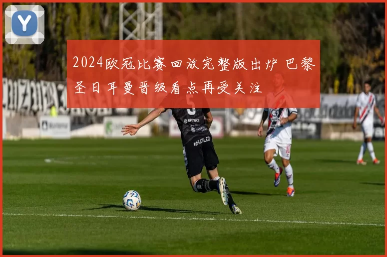 2024欧冠比赛回放完整版出炉 巴黎圣日耳曼晋级看点再受关注