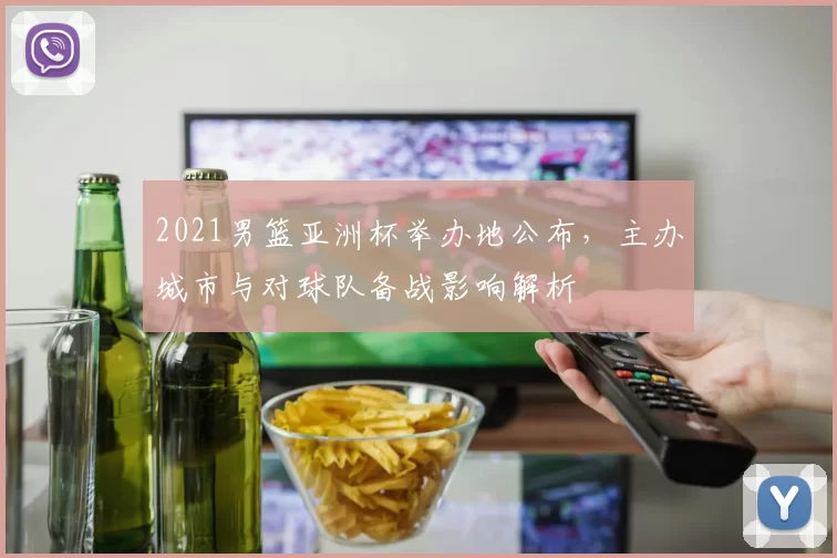 2021男篮亚洲杯举办地公布,主办城市与对球队备战影响解析