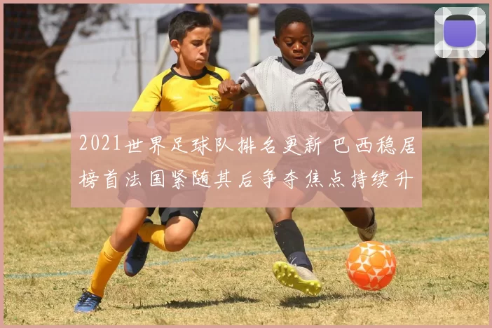 2021世界足球队排名更新 巴西稳居榜首法国紧随其后争夺焦点持续升温