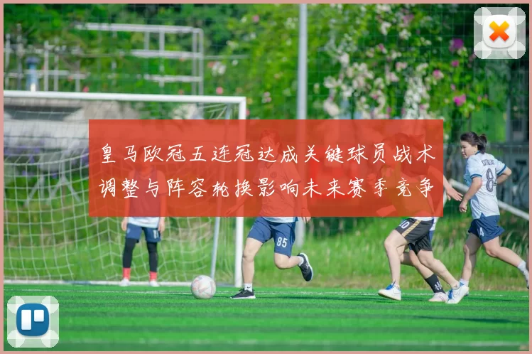 皇马欧冠五连冠达成关键球员战术调整与阵容轮换影响未来赛季竞争力