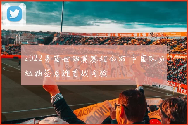 2022男篮世锦赛赛程公布 中国队分组抽签后迎首战考验