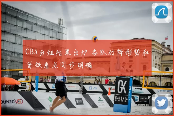 CBA分组结果出炉 各队对阵形势和晋级看点同步明确