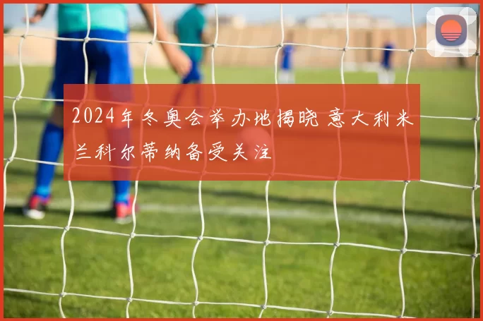 2024年冬奥会举办地揭晓 意大利米兰科尔蒂纳备受关注