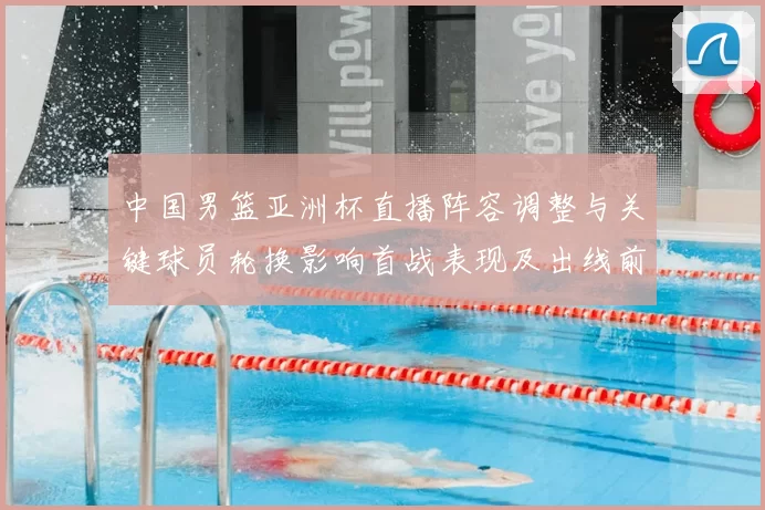 中国男篮亚洲杯直播阵容调整与关键球员轮换影响首战表现及出线前景