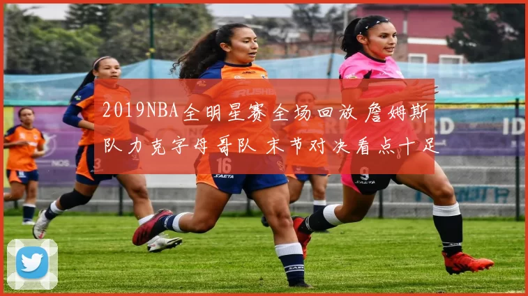 2019NBA全明星赛全场回放 詹姆斯队力克字母哥队 末节对决看点十足