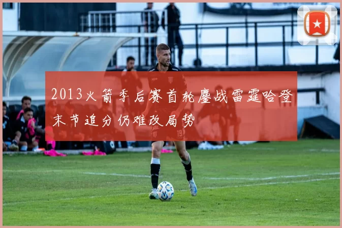 2013火箭季后赛首轮鏖战雷霆哈登末节追分仍难改局势