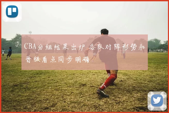 CBA分组结果出炉 各队对阵形势和晋级看点同步明确