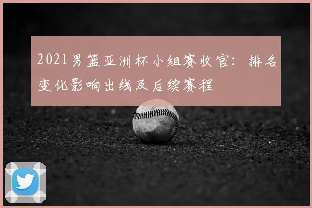2021男篮亚洲杯小组赛收官：排名变化影响出线及后续赛程
