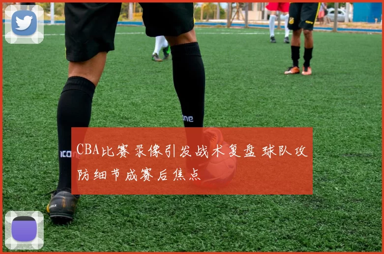 CBA比赛录像引发战术复盘 球队攻防细节成赛后焦点