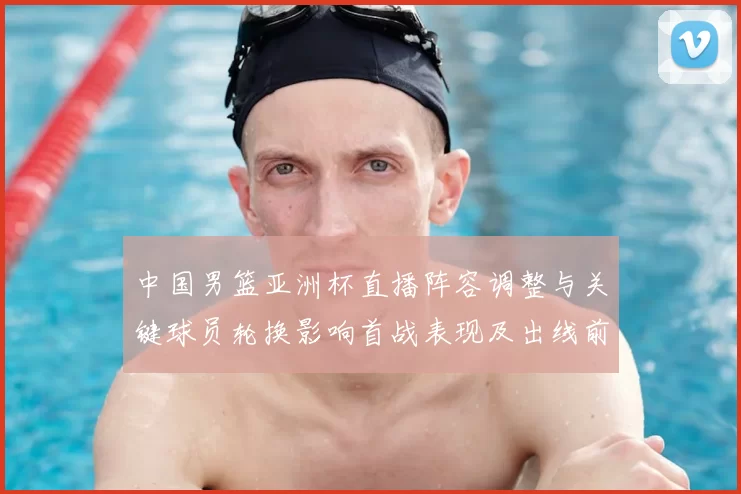 中国男篮亚洲杯直播阵容调整与关键球员轮换影响首战表现及出线前景