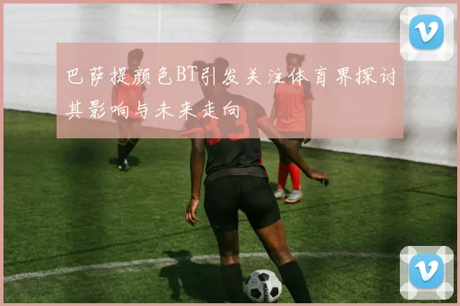 巴萨提颜色BT引发关注体育界探讨其影响与未来走向