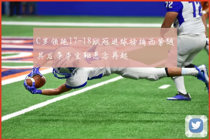 C罗领跑17-18欧冠进球榜梅西紧随其后争夺金靴悬念再起
