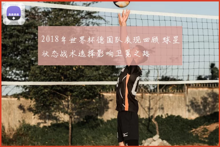 2018年世界杯德国队表现回顾 球星状态战术选择影响卫冕之路