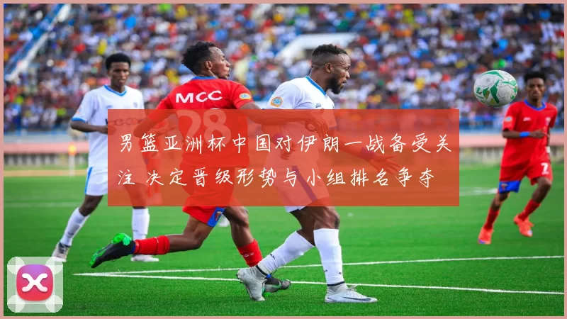男篮亚洲杯中国对伊朗一战备受关注 决定晋级形势与小组排名争夺