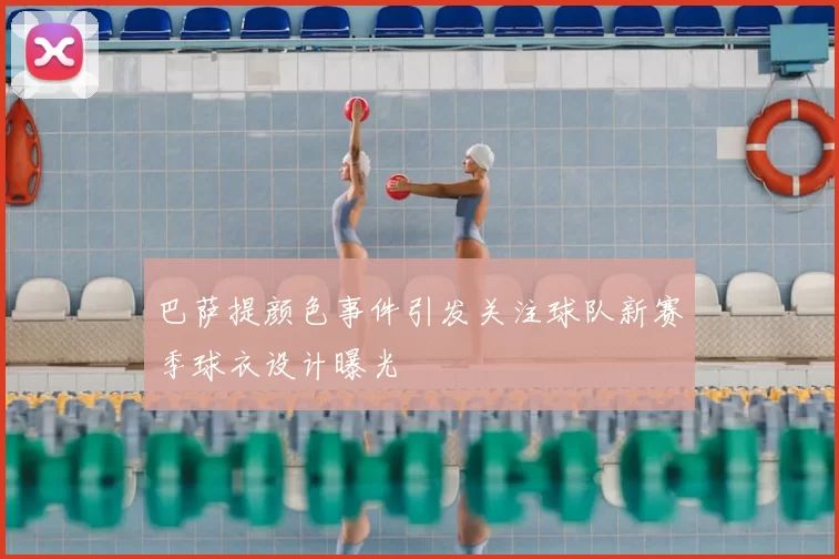 巴萨提颜色事件引发关注球队新赛季球衣设计曝光