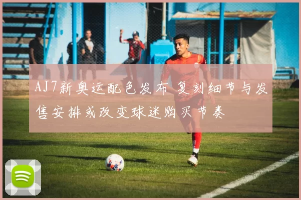 AJ7新奥运配色发布 复刻细节与发售安排或改变球迷购买节奏
