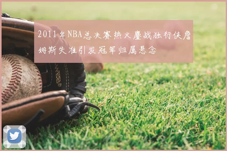 2011年NBA总决赛热火鏖战独行侠詹姆斯失准引发冠军归属悬念