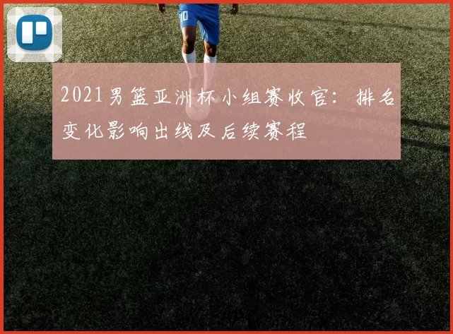 2021男篮亚洲杯小组赛收官：排名变化影响出线及后续赛程