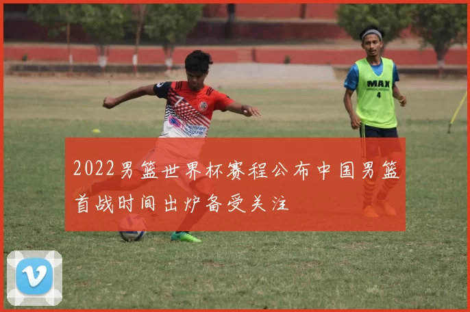 2022男篮世界杯赛程公布中国男篮首战时间出炉备受关注