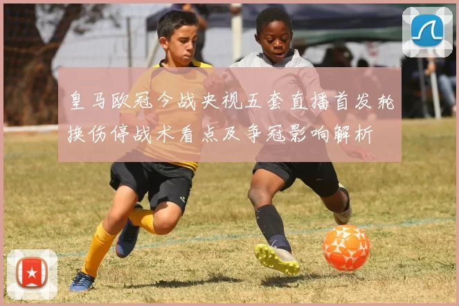 皇马欧冠今战央视五套直播首发轮换伤停战术看点及争冠影响解析