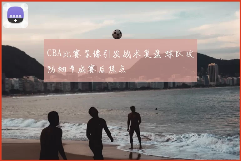 CBA比赛录像引发战术复盘 球队攻防细节成赛后焦点