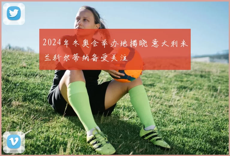 2024年冬奥会举办地揭晓 意大利米兰科尔蒂纳备受关注