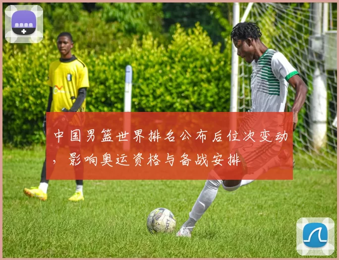 中国男篮世界排名公布后位次变动，影响奥运资格与备战安排