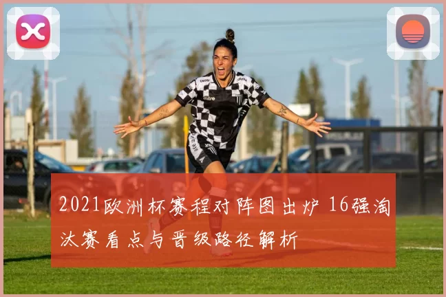 2021欧洲杯赛程对阵图出炉 16强淘汰赛看点与晋级路径解析