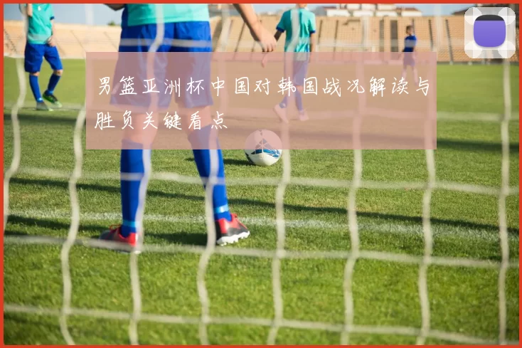 男篮亚洲杯中国对韩国战况解读与胜负关键看点