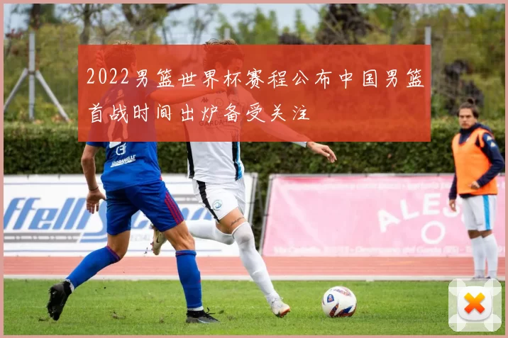 2022男篮世界杯赛程公布中国男篮首战时间出炉备受关注