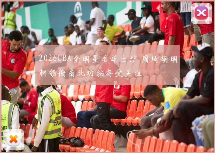 2026CBA全明星名单出炉 周琦胡明轩领衔南北对抗备受关注
