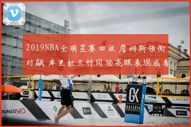 2019NBA全明星赛回放 詹姆斯领衔对飙 库里杜兰特同场亮眼表现成看点