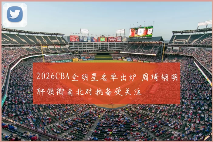 2026CBA全明星名单出炉 周琦胡明轩领衔南北对抗备受关注