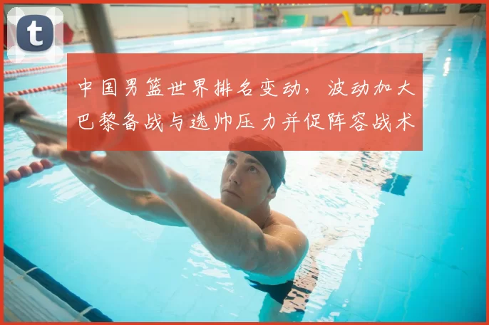 中国男篮世界排名变动，波动加大巴黎备战与选帅压力并促阵容战术调整