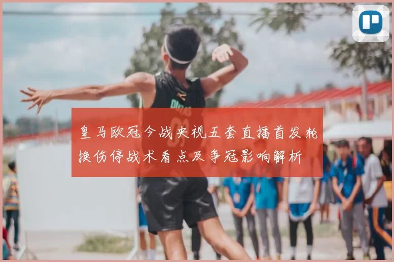 皇马欧冠今战央视五套直播首发轮换伤停战术看点及争冠影响解析