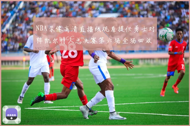 NBA录像高清直播线观看提供勇士对阵凯尔特人总决赛第六场全场回放与精彩集锦