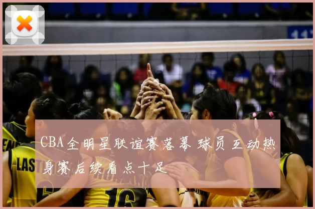 CBA全明星联谊赛落幕 球员互动热身赛后续看点十足