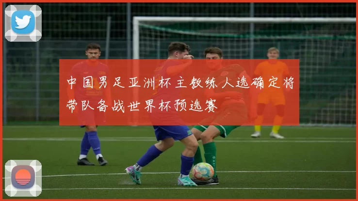 中国男足亚洲杯主教练人选确定将带队备战世界杯预选赛